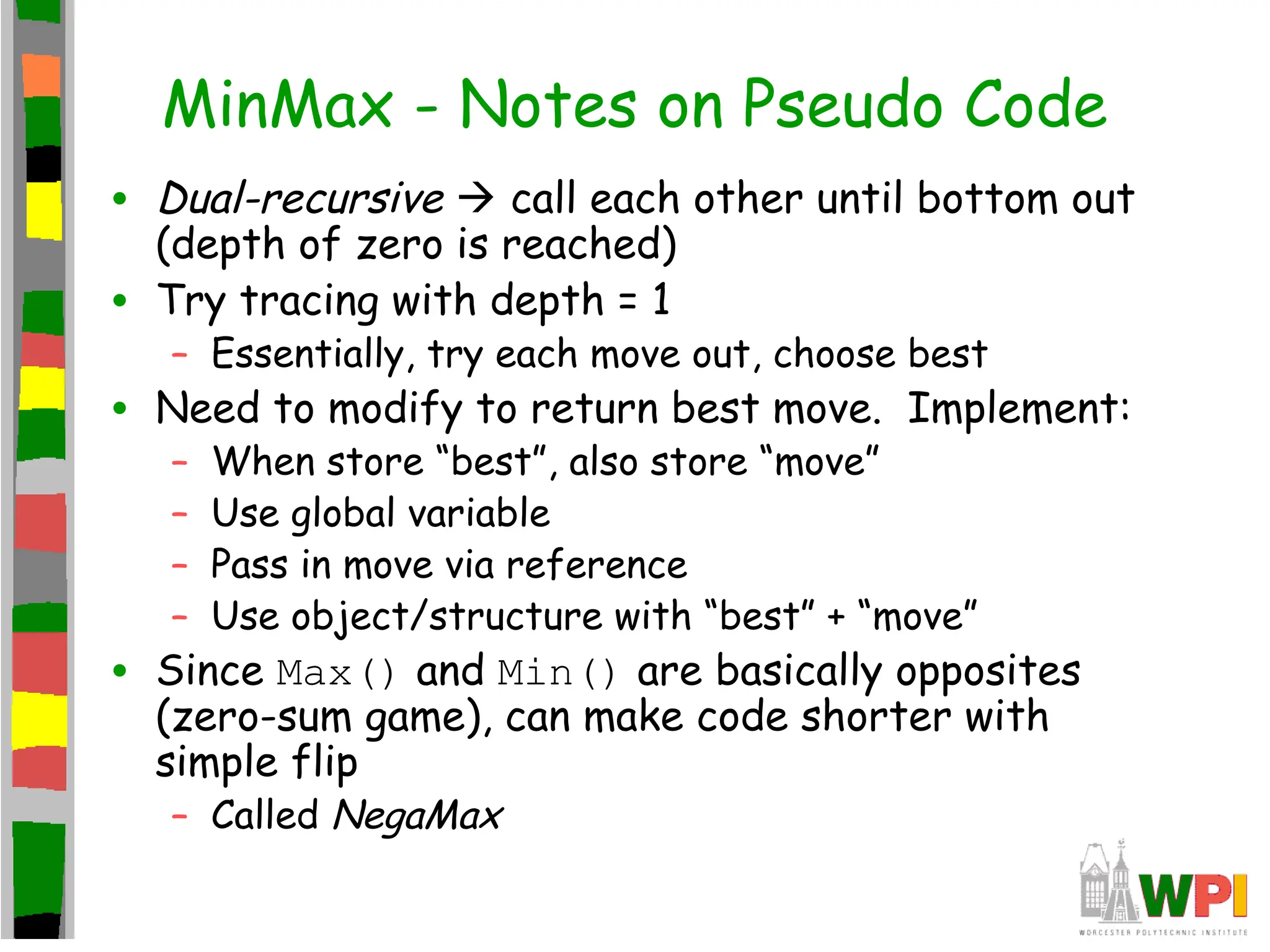 MinMax - Notes on Pseudo Code
• Dual-recursive  call each other until bottom out
(depth of zero is reached)
• Try tracing with depth = 1
– Essentially, try each move out, choose best
• Need to modify to return best move. Implement:
– When store “best”, also store “move”
– Use global variable
– Pass in move via reference
– Use object/structure with “best” + “move”
• Since Max() and Min() are basically opposites
(zero-sum game), can make code shorter with
simple flip
– Called NegaMax
 