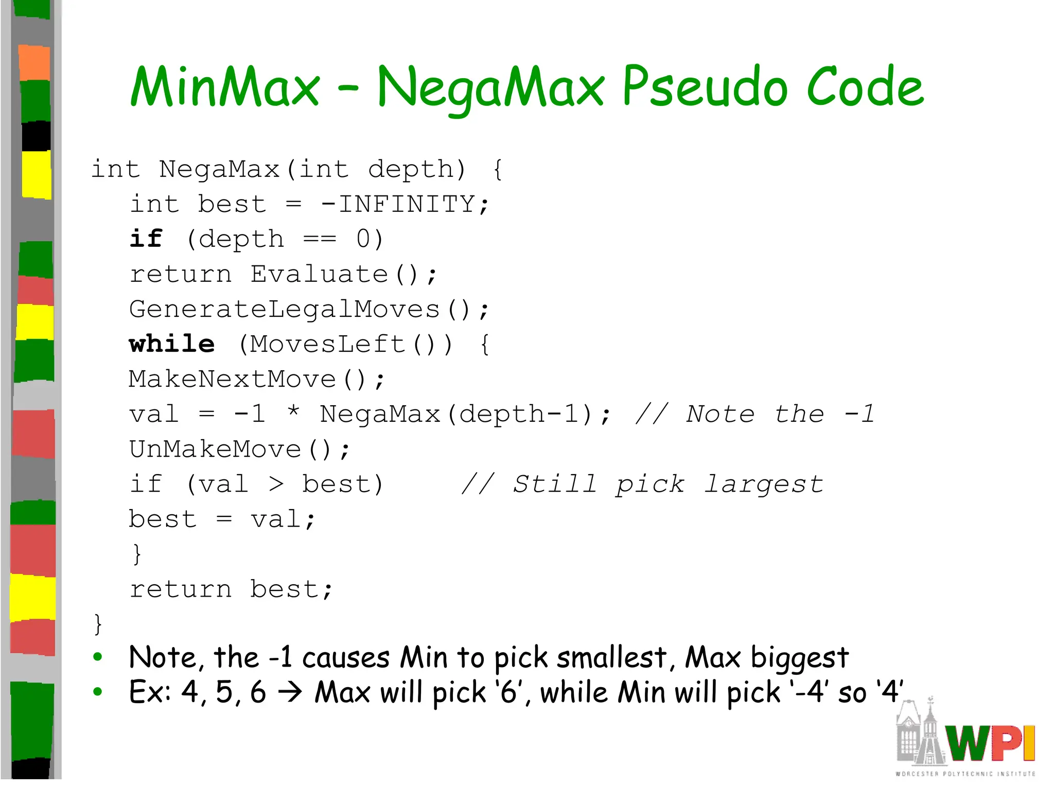 MinMax – NegaMax Pseudo Code
int NegaMax(int depth) {
int best = -INFINITY;
if (depth == 0)
return Evaluate();
GenerateLegalMoves();
while (MovesLeft()) {
MakeNextMove();
val = -1 * NegaMax(depth-1); // Note the -1
UnMakeMove();
if (val > best) // Still pick largest
best = val;
}
return best;
}
• Note, the -1 causes Min to pick smallest, Max biggest
• Ex: 4, 5, 6  Max will pick ‘6’, while Min will pick ‘-4’ so ‘4’
 