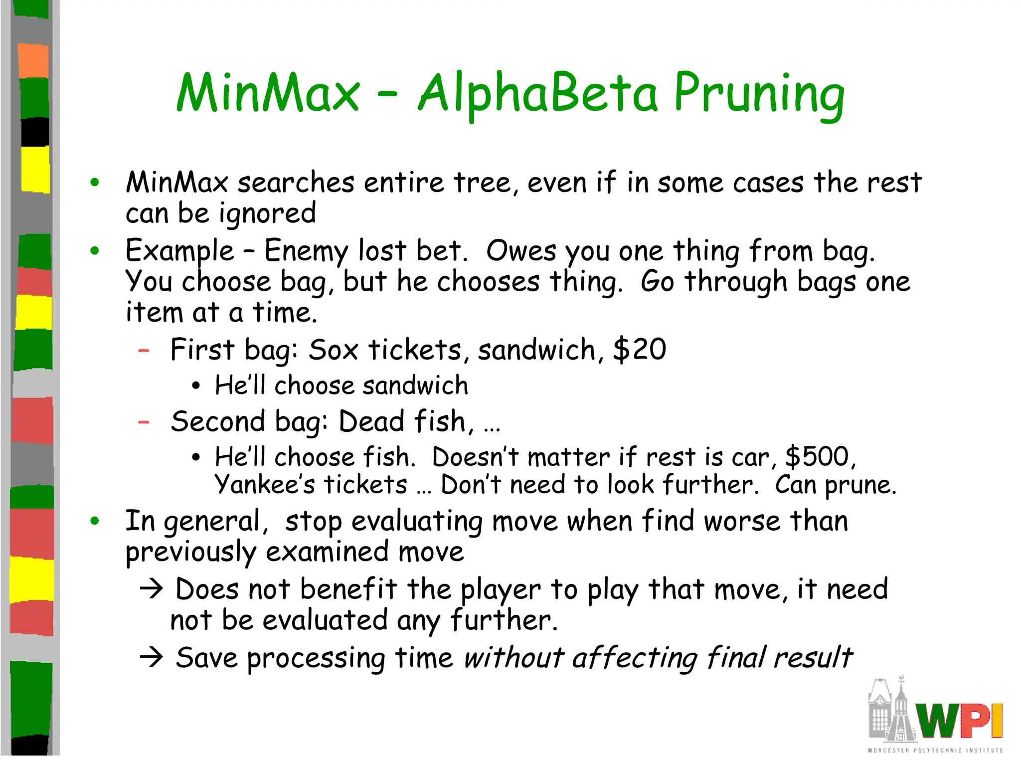 MinMax – AlphaBeta Pruning
• MinMax searches entire tree, even if in some cases the rest
can be ignored
• Example – Enemy lost bet. Owes you one thing from bag.
You choose bag, but he chooses thing. Go through bags one
item at a time.
– First bag: Sox tickets, sandwich, $20
• He’ll choose sandwich
– Second bag: Dead fish, …
• He’ll choose fish. Doesn’t matter if rest is car, $500,
Yankee’s tickets … Don’t need to look further. Can prune.
• In general, stop evaluating move when find worse than
previously examined move
 Does not benefit the player to play that move, it need
not be evaluated any further.
 Save processing time without affecting final result
 