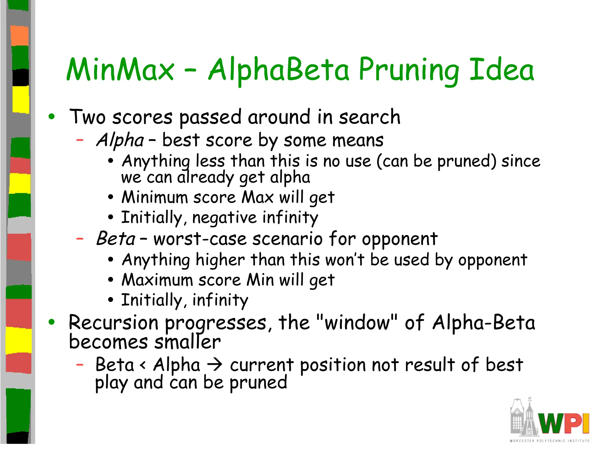 MinMax – AlphaBeta Pruning Idea
• Two scores passed around in search
– Alpha – best score by some means
• Anything less than this is no use (can be pruned) since
we can already get alpha
• Minimum score Max will get
• Initially, negative infinity
– Beta – worst-case scenario for opponent
• Anything higher than this won’t be used by opponent
• Maximum score Min will get
• Initially, infinity
• Recursion progresses, the "window" of Alpha-Beta
becomes smaller
– Beta < Alpha  current position not result of best
play and can be pruned
 