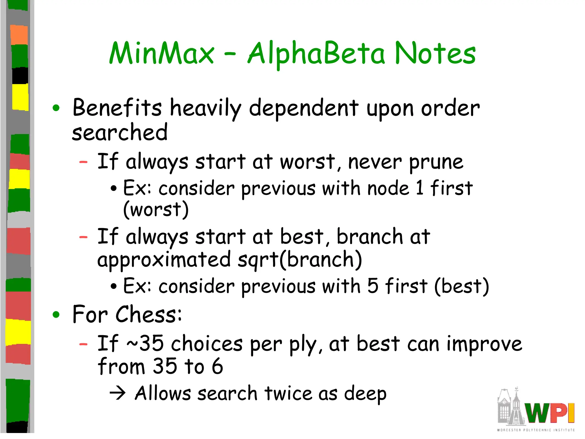 MinMax – AlphaBeta Notes
• Benefits heavily dependent upon order
searched
– If always start at worst, never prune
•Ex: consider previous with node 1 first
(worst)
– If always start at best, branch at
approximated sqrt(branch)
•Ex: consider previous with 5 first (best)
• For Chess:
– If ~35 choices per ply, at best can improve
from 35 to 6
 Allows search twice as deep
 