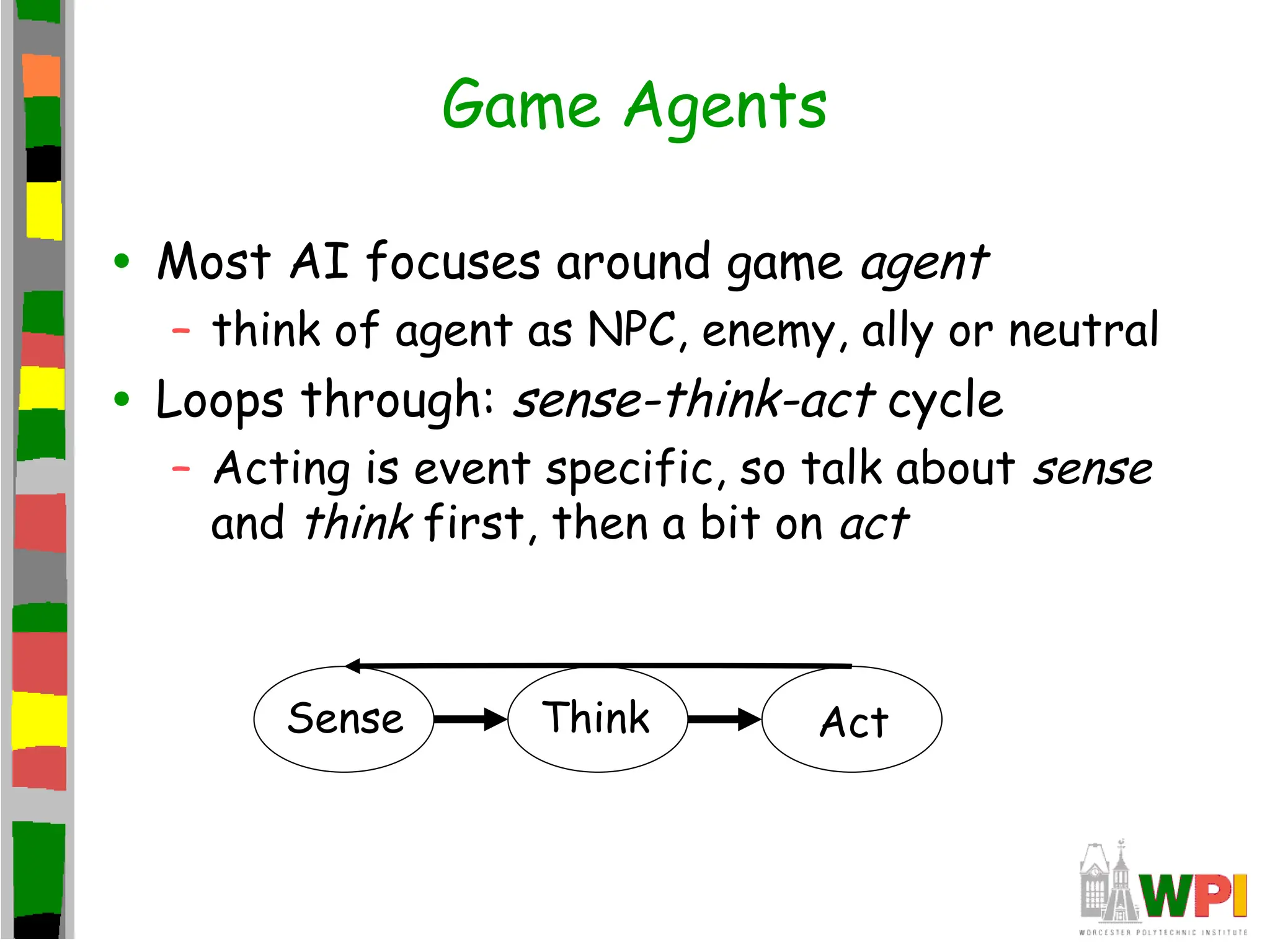 Game Agents
• Most AI focuses around game agent
– think of agent as NPC, enemy, ally or neutral
• Loops through: sense-think-act cycle
– Acting is event specific, so talk about sense
and think first, then a bit on act
Sense Think Act
 