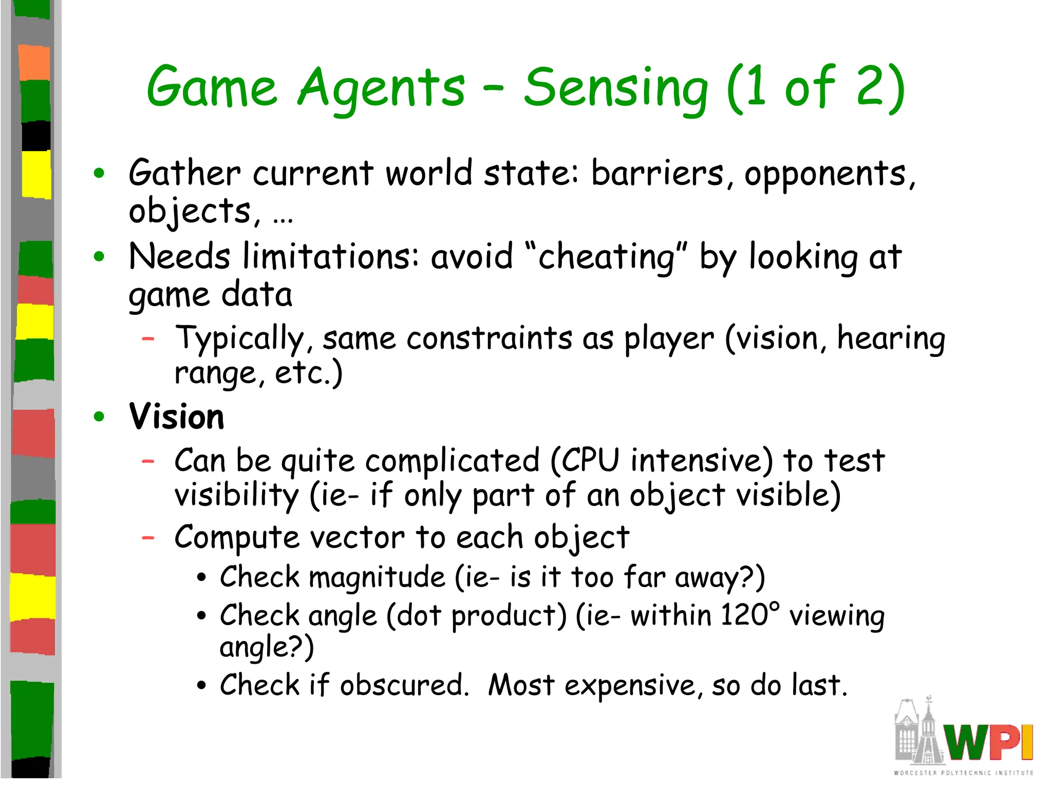 Game Agents – Sensing (1 of 2)
• Gather current world state: barriers, opponents,
objects, …
• Needs limitations: avoid “cheating” by looking at
game data
– Typically, same constraints as player (vision, hearing
range, etc.)
• Vision
– Can be quite complicated (CPU intensive) to test
visibility (ie- if only part of an object visible)
– Compute vector to each object
• Check magnitude (ie- is it too far away?)
• Check angle (dot product) (ie- within 120° viewing
angle?)
• Check if obscured. Most expensive, so do last.
 