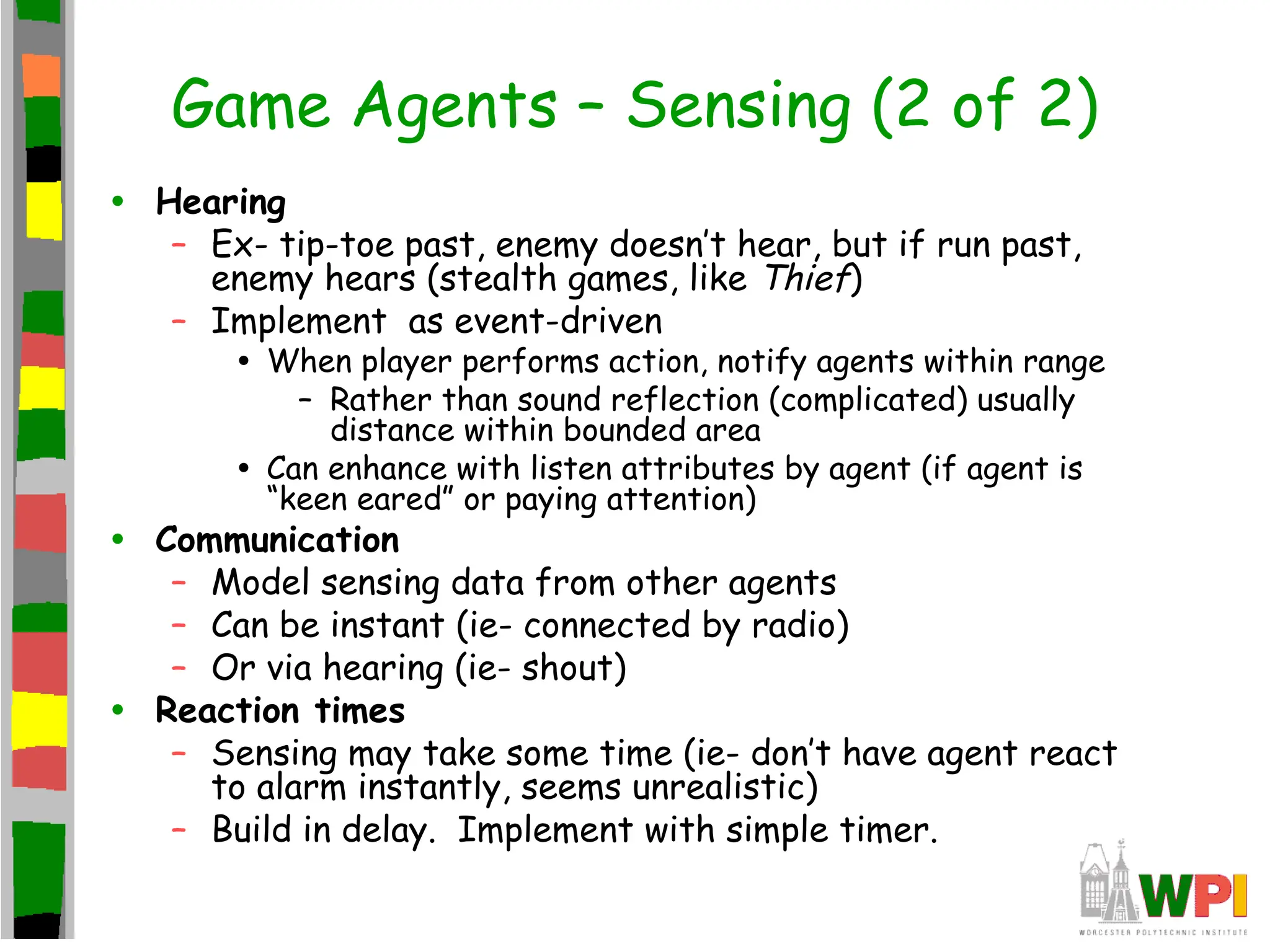 Game Agents – Sensing (2 of 2)
• Hearing
– Ex- tip-toe past, enemy doesn’t hear, but if run past,
enemy hears (stealth games, like Thief)
– Implement as event-driven
• When player performs action, notify agents within range
– Rather than sound reflection (complicated) usually
distance within bounded area
• Can enhance with listen attributes by agent (if agent is
“keen eared” or paying attention)
• Communication
– Model sensing data from other agents
– Can be instant (ie- connected by radio)
– Or via hearing (ie- shout)
• Reaction times
– Sensing may take some time (ie- don’t have agent react
to alarm instantly, seems unrealistic)
– Build in delay. Implement with simple timer.
 