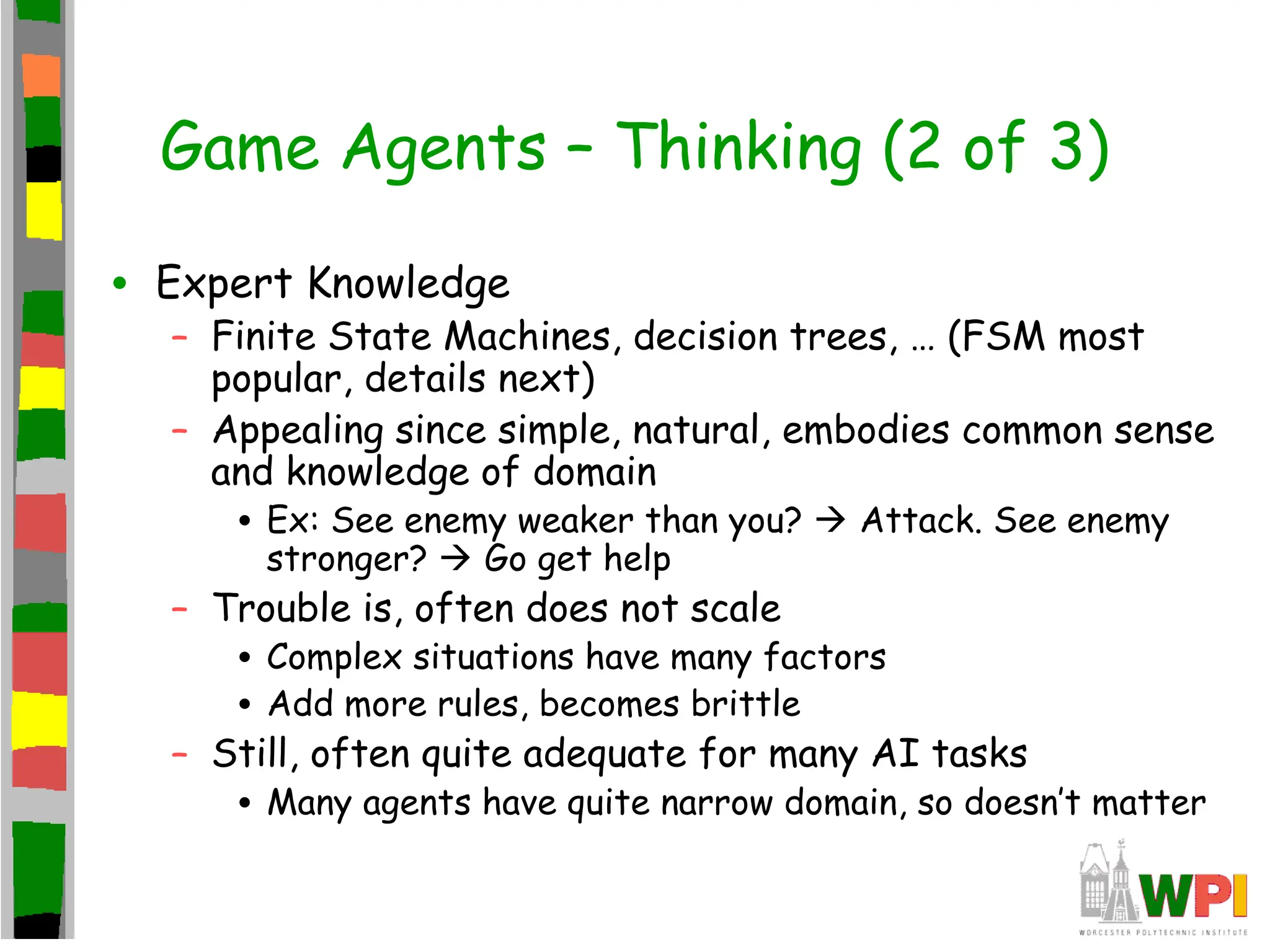 Game Agents – Thinking (2 of 3)
• Expert Knowledge
– Finite State Machines, decision trees, … (FSM most
popular, details next)
– Appealing since simple, natural, embodies common sense
and knowledge of domain
• Ex: See enemy weaker than you?  Attack. See enemy
stronger?  Go get help
– Trouble is, often does not scale
• Complex situations have many factors
• Add more rules, becomes brittle
– Still, often quite adequate for many AI tasks
• Many agents have quite narrow domain, so doesn’t matter
 