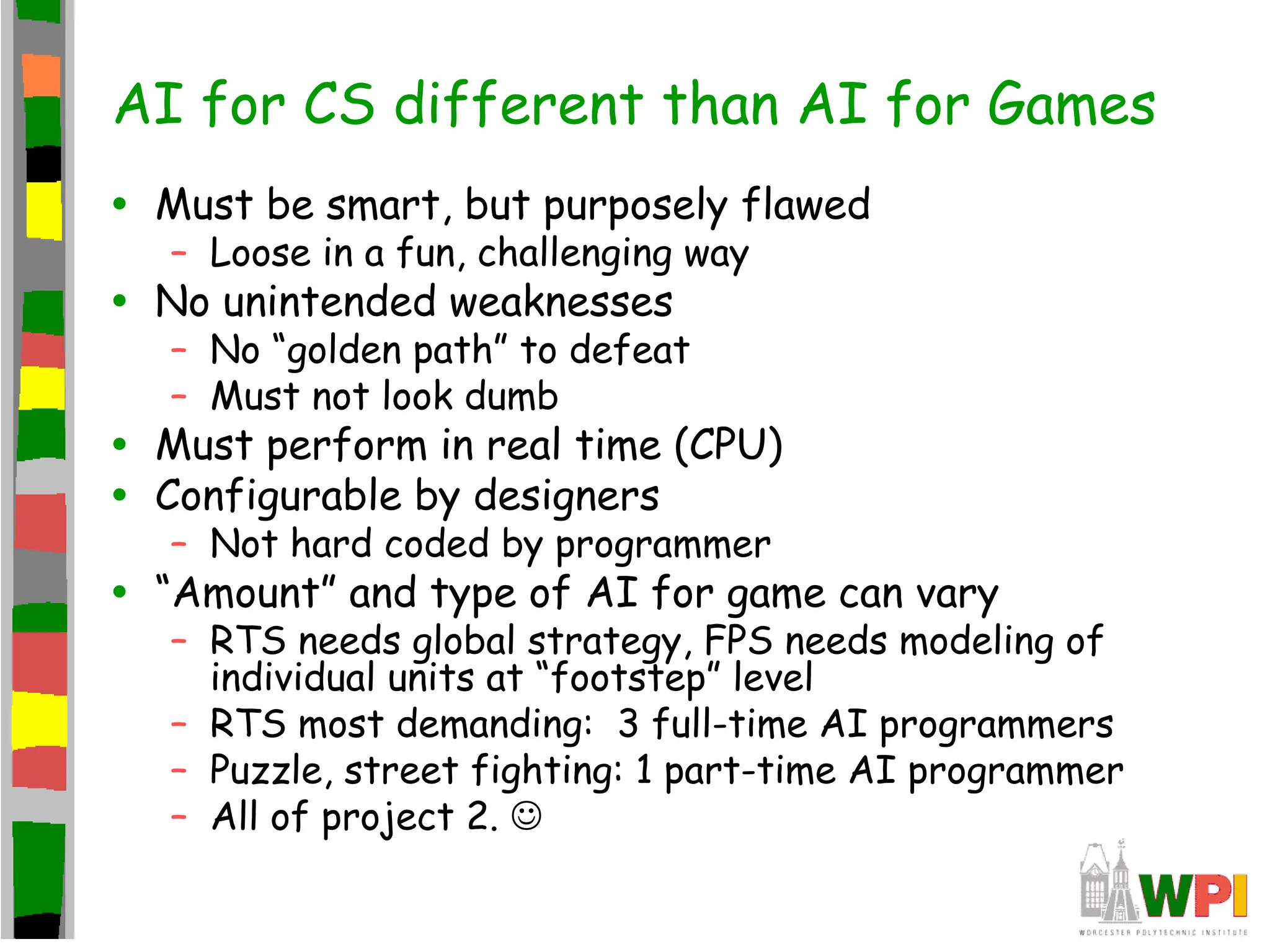 AI for CS different than AI for Games
• Must be smart, but purposely flawed
– Loose in a fun, challenging way
• No unintended weaknesses
– No “golden path” to defeat
– Must not look dumb
• Must perform in real time (CPU)
• Configurable by designers
– Not hard coded by programmer
• “Amount” and type of AI for game can vary
– RTS needs global strategy, FPS needs modeling of
individual units at “footstep” level
– RTS most demanding: 3 full-time AI programmers
– Puzzle, street fighting: 1 part-time AI programmer
– All of project 2. 
 