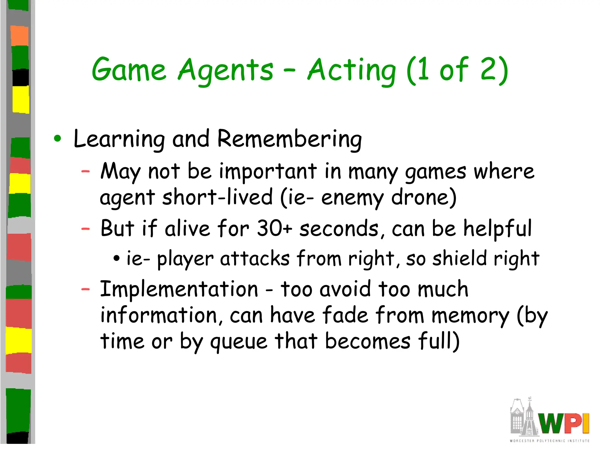 Game Agents – Acting (1 of 2)
• Learning and Remembering
– May not be important in many games where
agent short-lived (ie- enemy drone)
– But if alive for 30+ seconds, can be helpful
•ie- player attacks from right, so shield right
– Implementation - too avoid too much
information, can have fade from memory (by
time or by queue that becomes full)
 