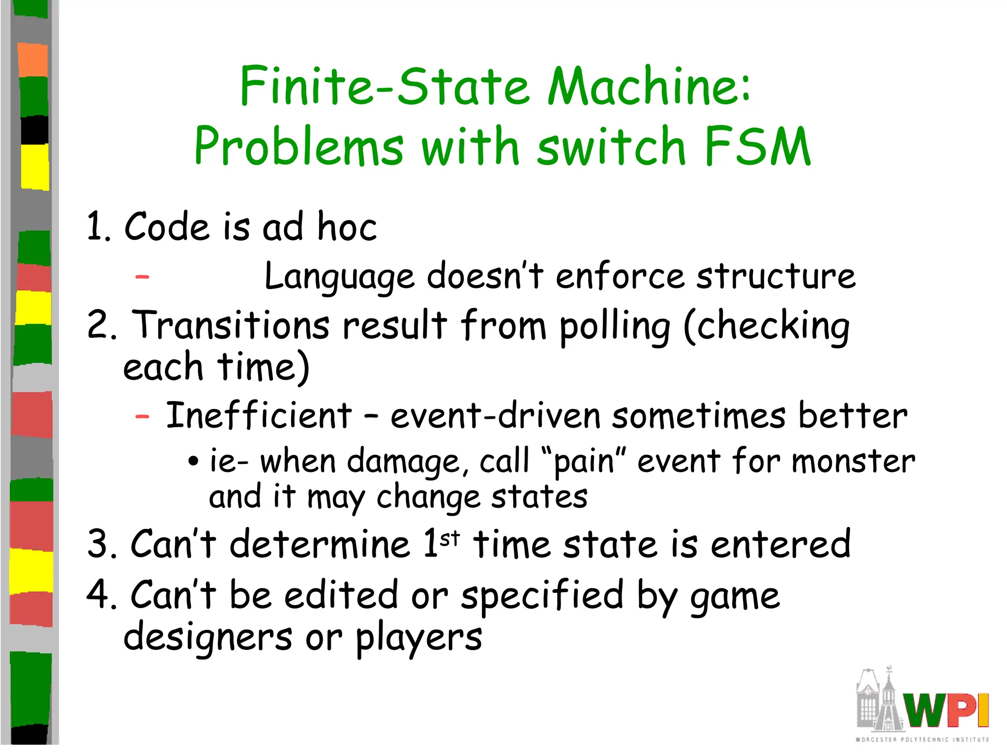 Finite-State Machine:
Problems with switch FSM
1. Code is ad hoc
– Language doesn’t enforce structure
2. Transitions result from polling (checking
each time)
– Inefficient – event-driven sometimes better
•ie- when damage, call “pain” event for monster
and it may change states
3. Can’t determine 1st
time state is entered
4. Can’t be edited or specified by game
designers or players
 