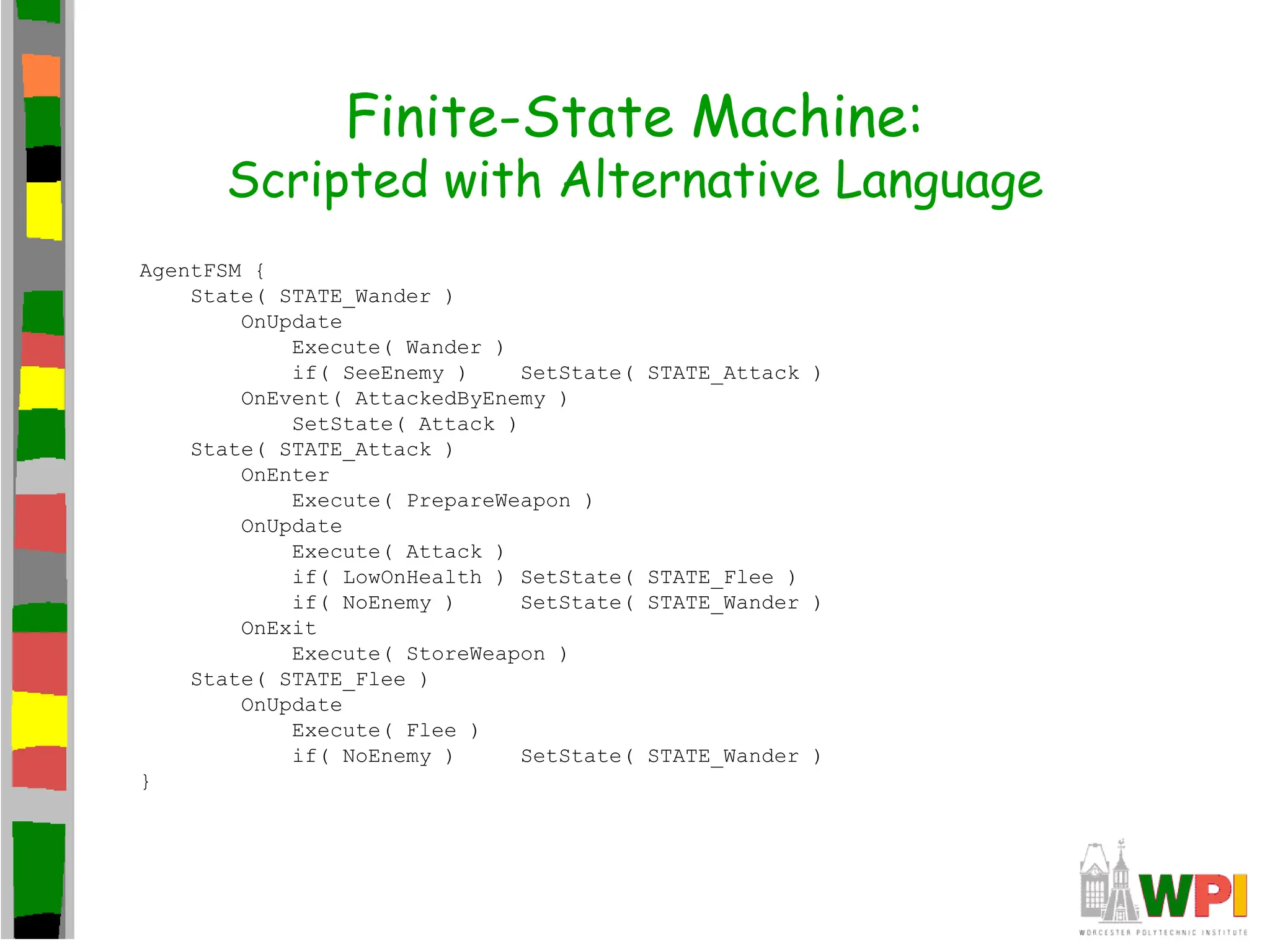 Finite-State Machine:
Scripted with Alternative Language
AgentFSM {
State( STATE_Wander )
OnUpdate
Execute( Wander )
if( SeeEnemy ) SetState( STATE_Attack )
OnEvent( AttackedByEnemy )
SetState( Attack )
State( STATE_Attack )
OnEnter
Execute( PrepareWeapon )
OnUpdate
Execute( Attack )
if( LowOnHealth ) SetState( STATE_Flee )
if( NoEnemy ) SetState( STATE_Wander )
OnExit
Execute( StoreWeapon )
State( STATE_Flee )
OnUpdate
Execute( Flee )
if( NoEnemy ) SetState( STATE_Wander )
}
 