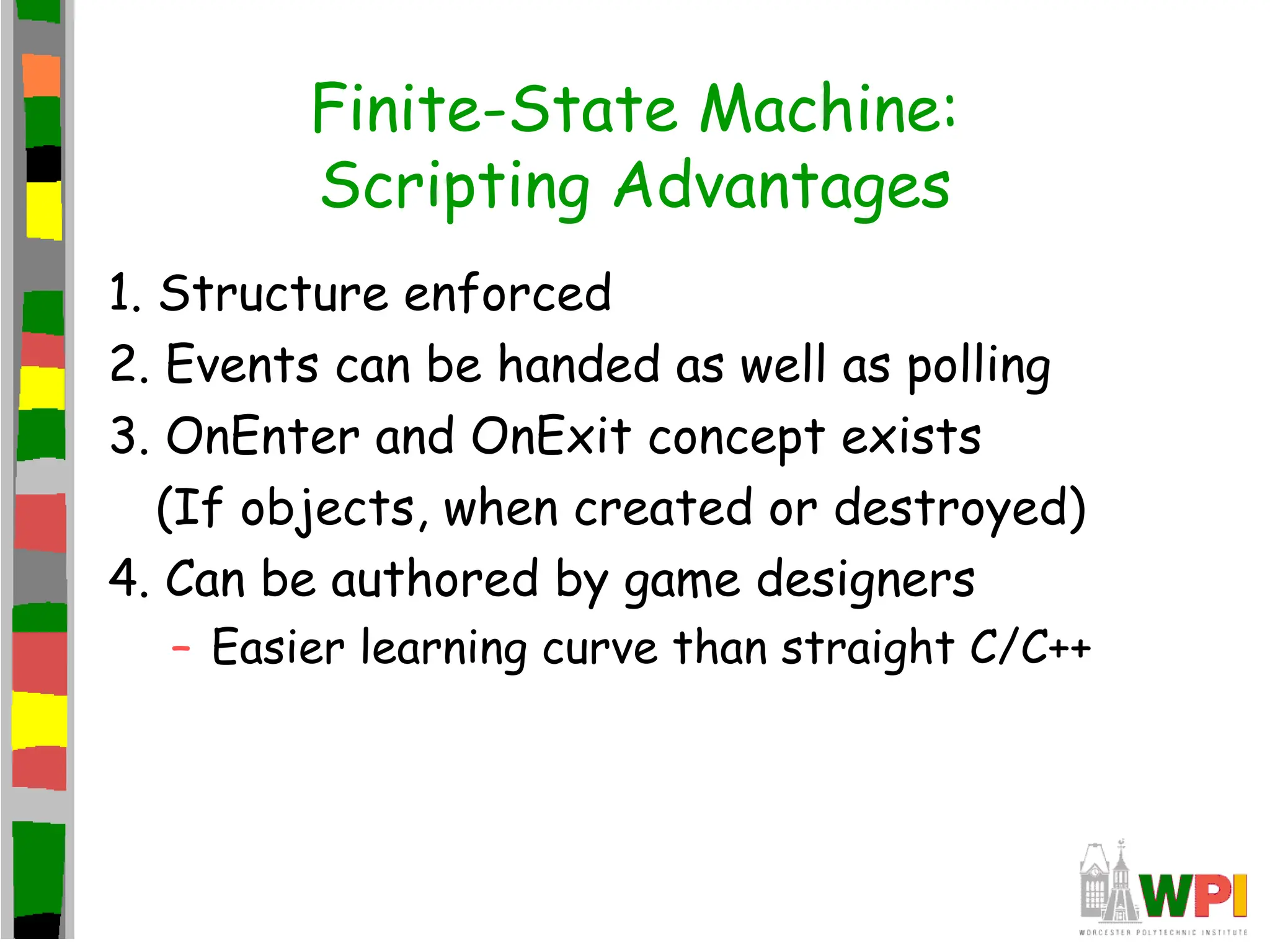 Finite-State Machine:
Scripting Advantages
1. Structure enforced
2. Events can be handed as well as polling
3. OnEnter and OnExit concept exists
(If objects, when created or destroyed)
4. Can be authored by game designers
– Easier learning curve than straight C/C++
 