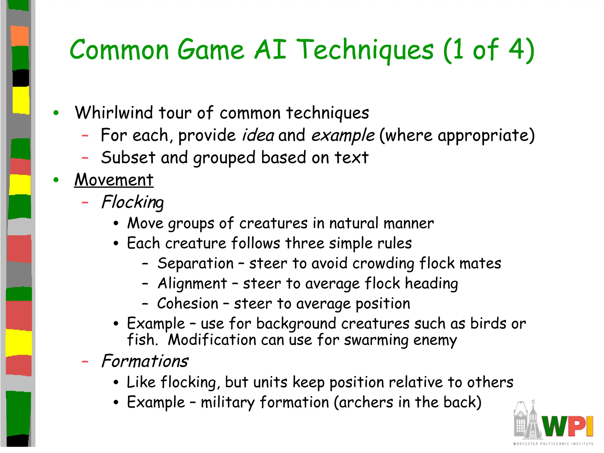 Common Game AI Techniques (1 of 4)
• Whirlwind tour of common techniques
– For each, provide idea and example (where appropriate)
– Subset and grouped based on text
• Movement
– Flocking
• Move groups of creatures in natural manner
• Each creature follows three simple rules
– Separation – steer to avoid crowding flock mates
– Alignment – steer to average flock heading
– Cohesion – steer to average position
• Example – use for background creatures such as birds or
fish. Modification can use for swarming enemy
– Formations
• Like flocking, but units keep position relative to others
• Example – military formation (archers in the back)
 
