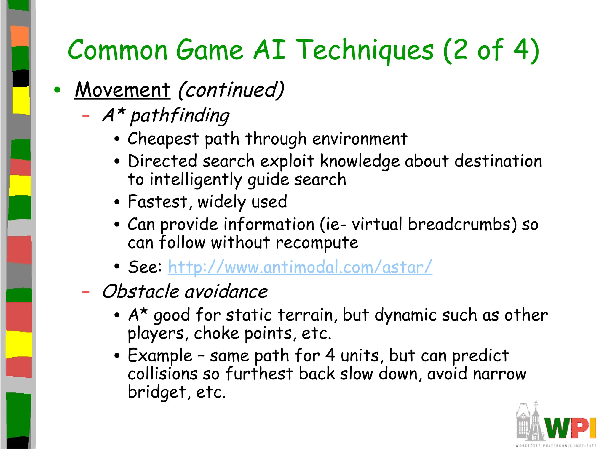 Common Game AI Techniques (2 of 4)
• Movement (continued)
– A* pathfinding
• Cheapest path through environment
• Directed search exploit knowledge about destination
to intelligently guide search
• Fastest, widely used
• Can provide information (ie- virtual breadcrumbs) so
can follow without recompute
• See: http://www.antimodal.com/astar/
– Obstacle avoidance
• A* good for static terrain, but dynamic such as other
players, choke points, etc.
• Example – same path for 4 units, but can predict
collisions so furthest back slow down, avoid narrow
bridget, etc.
 