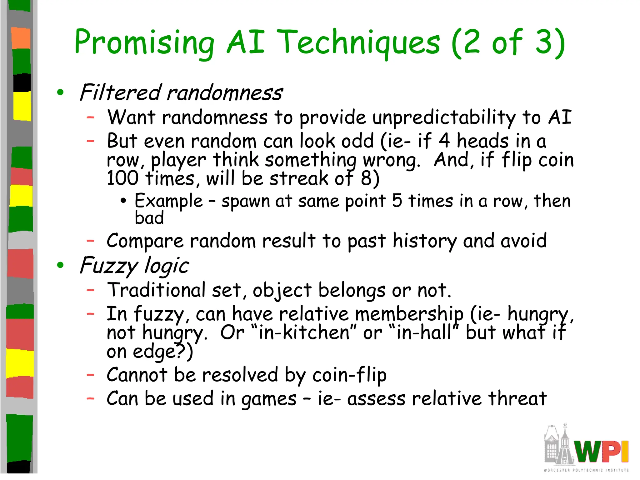 Promising AI Techniques (2 of 3)
• Filtered randomness
– Want randomness to provide unpredictability to AI
– But even random can look odd (ie- if 4 heads in a
row, player think something wrong. And, if flip coin
100 times, will be streak of 8)
• Example – spawn at same point 5 times in a row, then
bad
– Compare random result to past history and avoid
• Fuzzy logic
– Traditional set, object belongs or not.
– In fuzzy, can have relative membership (ie- hungry,
not hungry. Or “in-kitchen” or “in-hall” but what if
on edge?)
– Cannot be resolved by coin-flip
– Can be used in games – ie- assess relative threat
 