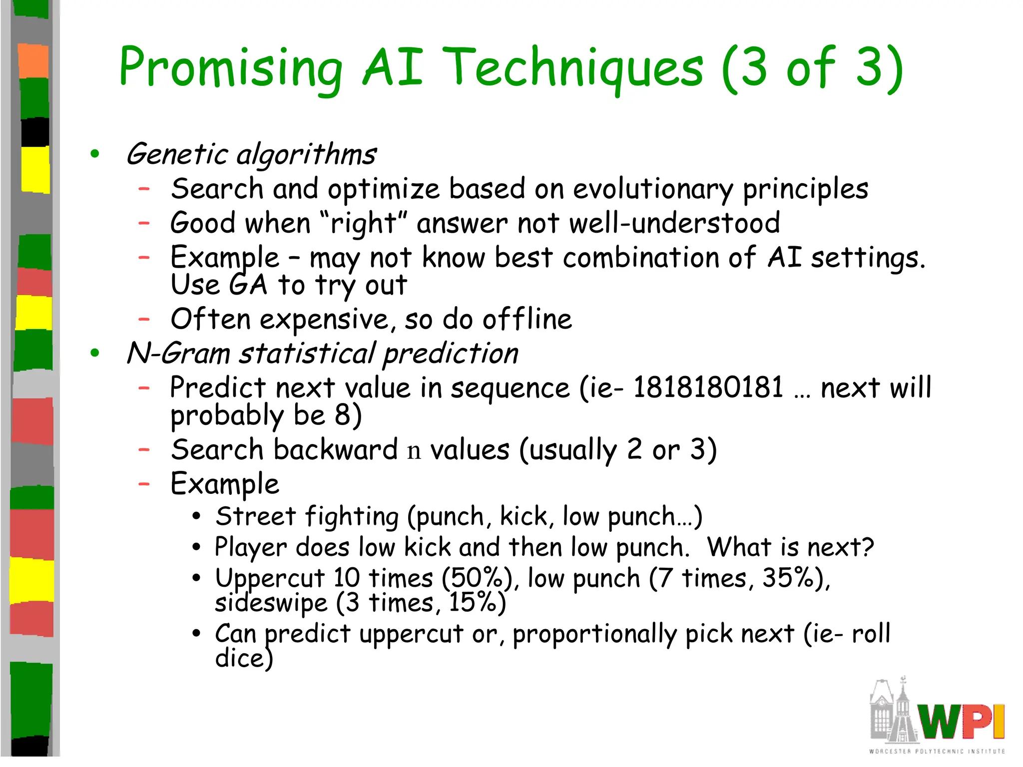 Promising AI Techniques (3 of 3)
• Genetic algorithms
– Search and optimize based on evolutionary principles
– Good when “right” answer not well-understood
– Example – may not know best combination of AI settings.
Use GA to try out
– Often expensive, so do offline
• N-Gram statistical prediction
– Predict next value in sequence (ie- 1818180181 … next will
probably be 8)
– Search backward n values (usually 2 or 3)
– Example
• Street fighting (punch, kick, low punch…)
• Player does low kick and then low punch. What is next?
• Uppercut 10 times (50%), low punch (7 times, 35%),
sideswipe (3 times, 15%)
• Can predict uppercut or, proportionally pick next (ie- roll
dice)
 