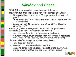 MinMax and Chess
• With full tree, can determine best possible move
• However, full tree impossible for some games! Ex: Chess
– At a given time, chess has ~ 35 legal moves. Exponential
growth:
• 35 at one ply, 352
= 1225 at two plies … 356
= 2 billion and 3510
= 2 quadrillion
– Games can last 40 moves (or more), so 3540
… Stars in
universe: ~ 228
• For large games (Chess) can’t see end of the game. Must
estimate winning or losing from top portion
– Evaluate() function to guess end given board
– A numeric value, much smaller than victory (ie- Checkmate
for Max will be one million, for Min minus one million)
• So, computer’s strength at chess comes from:
– How deep can search
– How well can evaluate a board position
– (In some sense, like a human – a chess grand master can
evaluate board better and can look further ahead)
 
