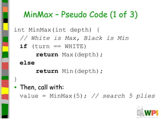 MinMax – Pseudo Code (1 of 3)
int MinMax(int depth) {
// White is Max, Black is Min
if (turn == WHITE)
return Max(depth);
else
return Min(depth);
}
• Then, call with:
value = MinMax(5); // search 5 plies
 