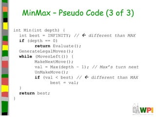 MinMax – Pseudo Code (3 of 3)
int Min(int depth) {
int best = INFINITY; //  different than MAX
if (depth == 0)
return Evaluate();
GenerateLegalMoves();
while (MovesLeft()) {
MakeNextMove();
val = Max(depth – 1); // Max’s turn next
UnMakeMove();
if (val < best) //  different than MAX
best = val;
}
return best;
}
 