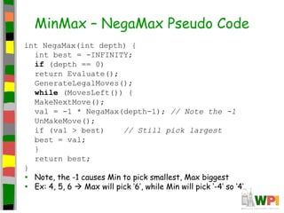 MinMax – NegaMax Pseudo Code
int NegaMax(int depth) {
int best = -INFINITY;
if (depth == 0)
return Evaluate();
GenerateLegalMoves();
while (MovesLeft()) {
MakeNextMove();
val = -1 * NegaMax(depth-1); // Note the -1
UnMakeMove();
if (val > best) // Still pick largest
best = val;
}
return best;
}
• Note, the -1 causes Min to pick smallest, Max biggest
• Ex: 4, 5, 6  Max will pick ‘6’, while Min will pick ‘-4’ so ‘4’
 