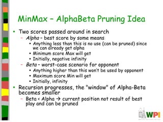 MinMax – AlphaBeta Pruning Idea
• Two scores passed around in search
– Alpha – best score by some means
• Anything less than this is no use (can be pruned) since
we can already get alpha
• Minimum score Max will get
• Initially, negative infinity
– Beta – worst-case scenario for opponent
• Anything higher than this won’t be used by opponent
• Maximum score Min will get
• Initially, infinity
• Recursion progresses, the "window" of Alpha-Beta
becomes smaller
– Beta < Alpha  current position not result of best
play and can be pruned
 