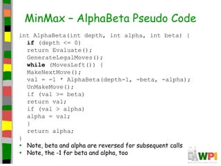 MinMax – AlphaBeta Pseudo Code
int AlphaBeta(int depth, int alpha, int beta) {
if (depth <= 0)
return Evaluate();
GenerateLegalMoves();
while (MovesLeft()) {
MakeNextMove();
val = -1 * AlphaBeta(depth-1, -beta, -alpha);
UnMakeMove();
if (val >= beta)
return val;
if (val > alpha)
alpha = val;
}
return alpha;
}
• Note, beta and alpha are reversed for subsequent calls
• Note, the -1 for beta and alpha, too
 