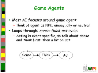 Game Agents
• Most AI focuses around game agent
– think of agent as NPC, enemy, ally or neutral
• Loops through: sense-think-act cycle
– Acting is event specific, so talk about sense
and think first, then a bit on act
Sense Think Act
 