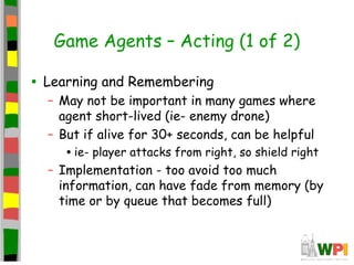 Game Agents – Acting (1 of 2)
• Learning and Remembering
– May not be important in many games where
agent short-lived (ie- enemy drone)
– But if alive for 30+ seconds, can be helpful
•ie- player attacks from right, so shield right
– Implementation - too avoid too much
information, can have fade from memory (by
time or by queue that becomes full)
 