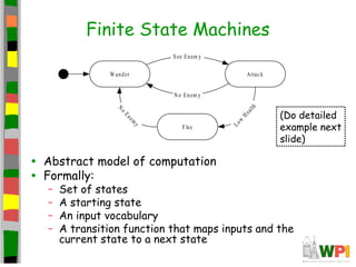 Finite State Machines
• Abstract model of computation
• Formally:
– Set of states
– A starting state
– An input vocabulary
– A transition function that maps inputs and the
current state to a next state
W ander Attac k
Flee
See Enem y
L
o
w
H
e
a
l
t
h
N
o
E
n
e
m
y
N o Enem y
(Do detailed
example next
slide)
 