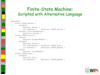 Finite-State Machine:
Scripted with Alternative Language
AgentFSM {
State( STATE_Wander )
OnUpdate
Execute( Wander )
if( SeeEnemy ) SetState( STATE_Attack )
OnEvent( AttackedByEnemy )
SetState( Attack )
State( STATE_Attack )
OnEnter
Execute( PrepareWeapon )
OnUpdate
Execute( Attack )
if( LowOnHealth ) SetState( STATE_Flee )
if( NoEnemy ) SetState( STATE_Wander )
OnExit
Execute( StoreWeapon )
State( STATE_Flee )
OnUpdate
Execute( Flee )
if( NoEnemy ) SetState( STATE_Wander )
}
 