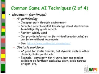 Common Game AI Techniques (2 of 4)
• Movement (continued)
– A* pathfinding
• Cheapest path through environment
• Directed search exploit knowledge about destination
to intelligently guide search
• Fastest, widely used
• Can provide information (ie- virtual breadcrumbs) so
can follow without recompute
• See: http://www.antimodal.com/astar/
– Obstacle avoidance
• A* good for static terrain, but dynamic such as other
players, choke points, etc.
• Example – same path for 4 units, but can predict
collisions so furthest back slow down, avoid narrow
bridget, etc.
 