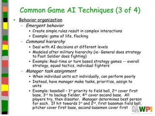 Common Game AI Techniques (3 of 4)
• Behavior organization
– Emergent behavior
• Create simple rules result in complex interactions
• Example: game of life, flocking
– Command hierarchy
• Deal with AI decisions at different levels
• Modeled after military hierarchy (ie- General does strategy
to Foot Soldier does fighting)
• Example: Real-time or turn based strategy games -- overall
strategy, squad tactics, individual fighters
– Manager task assignment
• When individual units act individually, can perform poorly
• Instead, have manager make tasks, prioritize, assign to
units
• Example: baseball – 1st
priority to field ball, 2nd
cover first
base, 3rd
to backup fielder, 4th
cover second base. All
players try, then disaster. Manager determines best person
for each. If hit towards 1st
and 2nd
, first baseman field ball,
pitcher cover first base, second basemen cover first
 