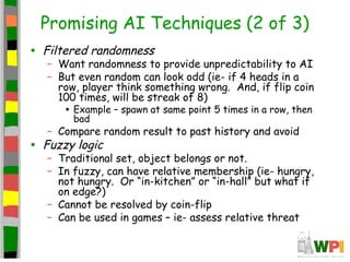 Promising AI Techniques (2 of 3)
• Filtered randomness
– Want randomness to provide unpredictability to AI
– But even random can look odd (ie- if 4 heads in a
row, player think something wrong. And, if flip coin
100 times, will be streak of 8)
• Example – spawn at same point 5 times in a row, then
bad
– Compare random result to past history and avoid
• Fuzzy logic
– Traditional set, object belongs or not.
– In fuzzy, can have relative membership (ie- hungry,
not hungry. Or “in-kitchen” or “in-hall” but what if
on edge?)
– Cannot be resolved by coin-flip
– Can be used in games – ie- assess relative threat
 