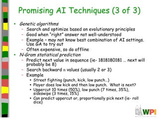Promising AI Techniques (3 of 3)
• Genetic algorithms
– Search and optimize based on evolutionary principles
– Good when “right” answer not well-understood
– Example – may not know best combination of AI settings.
Use GA to try out
– Often expensive, so do offline
• N-Gram statistical prediction
– Predict next value in sequence (ie- 1818180181 … next will
probably be 8)
– Search backward n values (usually 2 or 3)
– Example
• Street fighting (punch, kick, low punch…)
• Player does low kick and then low punch. What is next?
• Uppercut 10 times (50%), low punch (7 times, 35%),
sideswipe (3 times, 15%)
• Can predict uppercut or, proportionally pick next (ie- roll
dice)
 