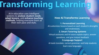 Transforming Learning
How AI Transforms Learning
AI in education uses intelligent
systems to analyze student needs,
adapt lessons, and enhance teaching
methods, helping everyone learn at
their own pace and style. 1. Personalized Learning
AI customizes lessons based on each student’s strengths
and weaknesses.
2. Smart Tutoring Systems
Virtual assistants and AI tutors explain topics, answer
questions, and give instant feedback
3.Language Support:
AI tools translate, correct grammar, and help students
learn new languages.
 