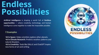 Endless
Possibilities
Artificial Intelligence is shaping a world full of limitless
opportunities — where creativity, technology, and human
intelligence come together to make the impossible possible.
🔹 Examples
•AI in Space: Helps scientists explore other planets.
•AI in Climate Research: Predicts weather patterns and
natural disasters.
•AI in Creativity: Tools like DALL·E and ChatGPT inspire
new forms of art and writing
 