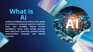 Artificial Intelligence (AI) refers to the ability
of machines or computer systems to perform
tasks that normally require human
intelligence. These tasks include learning
from experience, reasoning, problem-solving,
understanding language, and making
decisions.
What is
Ai
 