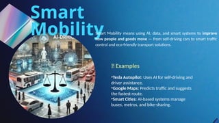 Smart
Mobility
Smart Mobility means using AI, data, and smart systems to improve
how people and goods move — from self-driving cars to smart traffic
control and eco-friendly transport solutions.
🔹 Examples
•Tesla Autopilot: Uses AI for self-driving and
driver assistance.
•Google Maps: Predicts traffic and suggests
the fastest route.
•Smart Cities: AI-based systems manage
buses, metros, and bike-sharing.
 