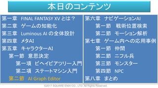本日のコンテンツ
©2017 SQUARE ENIX CO., LTD. All Rights Reserved.
第一章 FINAL FANTASY XV とは？
第二章 ゲームの知能化
第三章 Luminous AI の全体設計
第四章 メタＡＩ
第五章 キャラクターＡＩ
第一節 意思決定
第一項 ビヘイビアツリー入門
第二項 ステートマシン入門
第二節 AI Graph Editor
第六章 ナビゲーションAI
第一節 戦術位置検索
第二節 モーション解析
第七章 ゲーム内への応用事例
第一節 仲間
第二節 ニフル兵
第三節 モンスター
第四節 NPC
第八章 まとめ
 