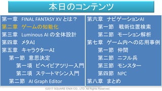 本日のコンテンツ
©2017 SQUARE ENIX CO., LTD. All Rights Reserved.
第一章 FINAL FANTASY XV とは？
第二章 ゲームの知能化
第三章 Luminous AI の全体設計
第四章 メタＡＩ
第五章 キャラクターＡＩ
第一節 意思決定
第一項 ビヘイビアツリー入門
第二項 ステートマシン入門
第二節 AI Graph Editor
第六章 ナビゲーションAI
第一節 戦術位置検索
第二節 モーション解析
第七章 ゲーム内への応用事例
第一節 仲間
第二節 ニフル兵
第三節 モンスター
第四節 NPC
第八章 まとめ
 
