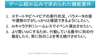 ゲーム組み込みで求められた機能要件
1. ステートやビヘイビアの実行状況、パラメータの値
や遷移ログがしっかりと確認できるようにしたい。
2. AIキャラクタにシームレスでイベント演出させたい。
3. より賢いAIにするため、行動している最中に別の行
動をしたり、常に別のことを考え続けさせたい。
©2017 SQUARE ENIX CO., LTD. All Rights Reserved.
 