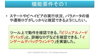 機能要件その１
• ステートやビヘイビアの実行状況、パラメータの値
や遷移ログがしっかりと確認できるようにしたい。
©2017 SQUARE ENIX CO., LTD. All Rights Reserved.
ツール上で動作を確認できる、「ビジュアルノード
デバッガ」と、詳細なログなどを確認できる、「イ
ンゲームデバッグウィンドウ」を実装した。
 