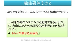 機能要件その２
• AIキャラクタにシームレスでイベント演出させたい。
©2017 SQUARE ENIX CO., LTD. All Rights Reserved.
トレイを外部のシステムから起動できるようにし
て、自由にロジックの割り込み実行をできるよう
にした。
⇒「トレイの割り込み実行」
 