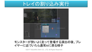 トレイの割り込み実行
モンスターが勢いよく走って登場する演出の後、プレ
イヤーに近づいたら通常AIに戻る様子
©2017 SQUARE ENIX CO., LTD. All Rights Reserved.
 