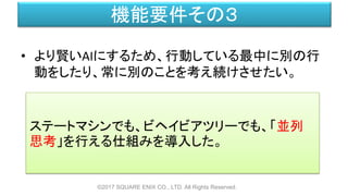 機能要件その３
• より賢いAIにするため、行動している最中に別の行
動をしたり、常に別のことを考え続けさせたい。
©2017 SQUARE ENIX CO., LTD. All Rights Reserved.
ステートマシンでも、ビヘイビアツリーでも、「並列
思考」を行える仕組みを導入した。
 