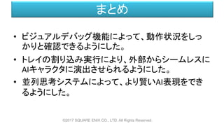 まとめ
• ビジュアルデバッグ機能によって、動作状況をしっ
かりと確認できるようにした。
• トレイの割り込み実行により、外部からシームレスに
AIキャラクタに演出させられるようにした。
• 並列思考システムによって、より賢いAI表現をでき
るようにした。
©2017 SQUARE ENIX CO., LTD. All Rights Reserved.
 