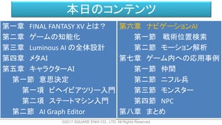 本日のコンテンツ
©2017 SQUARE ENIX CO., LTD. All Rights Reserved.
第一章 FINAL FANTASY XV とは？
第二章 ゲームの知能化
第三章 Luminous AI の全体設計
第四章 メタＡＩ
第五章 キャラクターＡＩ
第一節 意思決定
第一項 ビヘイビアツリー入門
第二項 ステートマシン入門
第二節 AI Graph Editor
第六章 ナビゲーションAI
第一節 戦術位置検索
第二節 モーション解析
第七章 ゲーム内への応用事例
第一節 仲間
第二節 ニフル兵
第三節 モンスター
第四節 NPC
第八章 まとめ
 