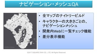 ナビゲーション・メッシュQA
©2017 SQUARE ENIX CO., LTD. All Rights Reserved.
• 全マップのナイトリービルド
• キャラクターの大きさごとの、
ナビゲーションメッシュ
• 開発内Webに一覧チェック機能
• 差分表示機能
 