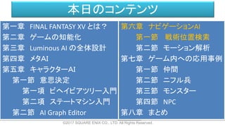 本日のコンテンツ
©2017 SQUARE ENIX CO., LTD. All Rights Reserved.
第一章 FINAL FANTASY XV とは？
第二章 ゲームの知能化
第三章 Luminous AI の全体設計
第四章 メタＡＩ
第五章 キャラクターＡＩ
第一節 意思決定
第一項 ビヘイビアツリー入門
第二項 ステートマシン入門
第二節 AI Graph Editor
第六章 ナビゲーションAI
第一節 戦術位置検索
第二節 モーション解析
第七章 ゲーム内への応用事例
第一節 仲間
第二節 ニフル兵
第三節 モンスター
第四節 NPC
第八章 まとめ
 