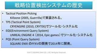 戦略位置検出システムの歴史
• Tactical Position Picking
Killzone (2005, Guerrilla)で実装される。
• TPS (Tactical Point System)
CRYENGINE (2010, CRYTEK)でツール化・システム化
• EQS(Environment Query System)
UNREAL ENGINE 4 （2014, Epic games）でツール化・システム化
• PQS (Point Query System)
SQUARE ENIX のFFXVの開発で2014年に開発。
©2017 SQUARE ENIX CO., LTD. All Rights Reserved.
 