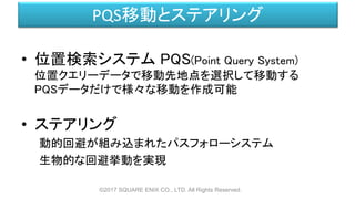 PQS移動とステアリング
• 位置検索システム PQS(Point Query System)
位置クエリーデータで移動先地点を選択して移動する
PQSデータだけで様々な移動を作成可能
• ステアリング
動的回避が組み込まれたパスフォローシステム
生物的な回避挙動を実現
©2017 SQUARE ENIX CO., LTD. All Rights Reserved.
 