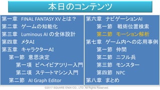 本日のコンテンツ
©2017 SQUARE ENIX CO., LTD. All Rights Reserved.
第一章 FINAL FANTASY XV とは？
第二章 ゲームの知能化
第三章 Luminous AI の全体設計
第四章 メタＡＩ
第五章 キャラクターＡＩ
第一節 意思決定
第一項 ビヘイビアツリー入門
第二項 ステートマシン入門
第二節 AI Graph Editor
第六章 ナビゲーションAI
第一節 戦術位置検索
第二節 モーション解析
第七章 ゲーム内への応用事例
第一節 仲間
第二節 ニフル兵
第三節 モンスター
第四節 NPC
第八章 まとめ
 
